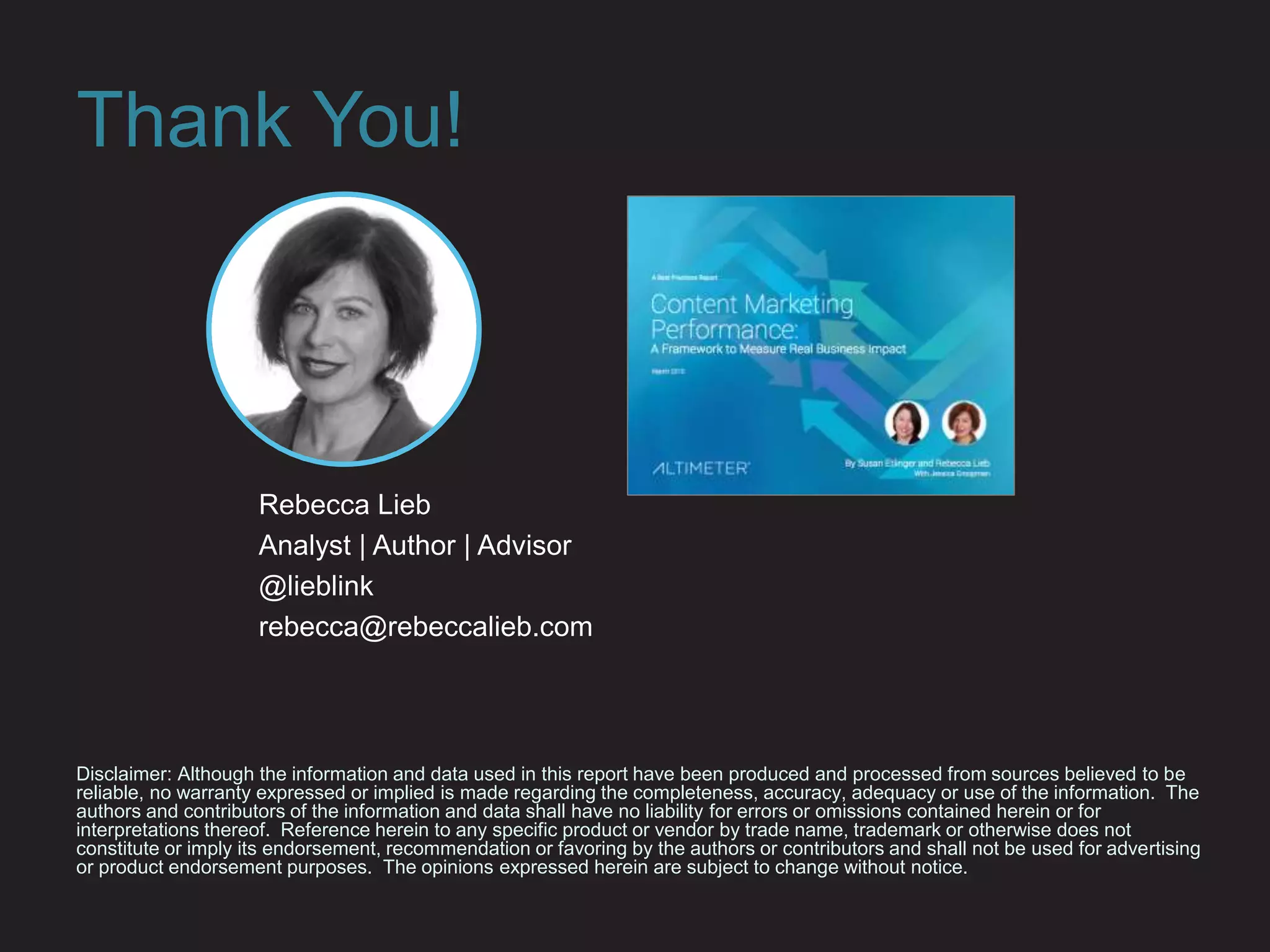 Thank You!
Disclaimer: Although the information and data used in this report have been produced and processed from sources believed to be
reliable, no warranty expressed or implied is made regarding the completeness, accuracy, adequacy or use of the information. The
authors and contributors of the information and data shall have no liability for errors or omissions contained herein or for
interpretations thereof. Reference herein to any specific product or vendor by trade name, trademark or otherwise does not
constitute or imply its endorsement, recommendation or favoring by the authors or contributors and shall not be used for advertising
or product endorsement purposes. The opinions expressed herein are subject to change without notice.
Rebecca Lieb
Analyst | Author | Advisor
@lieblink
rebecca@rebeccalieb.com
 