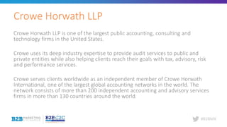 #B2BMX
Crowe Horwath LLP is one of the largest public accounting, consulting and
technology firms in the United States.
Crowe uses its deep industry expertise to provide audit services to public and
private entities while also helping clients reach their goals with tax, advisory, risk
and performance services.
Crowe serves clients worldwide as an independent member of Crowe Horwath
International, one of the largest global accounting networks in the world. The
network consists of more than 200 independent accounting and advisory services
firms in more than 130 countries around the world.
Crowe Horwath LLP
 