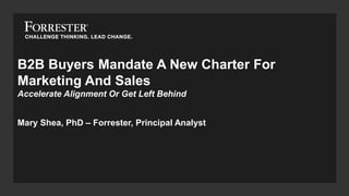 B2B Buyers Mandate A New Charter For
Marketing And Sales
Accelerate Alignment Or Get Left Behind
Mary Shea, PhD – Forrester, Principal Analyst
 