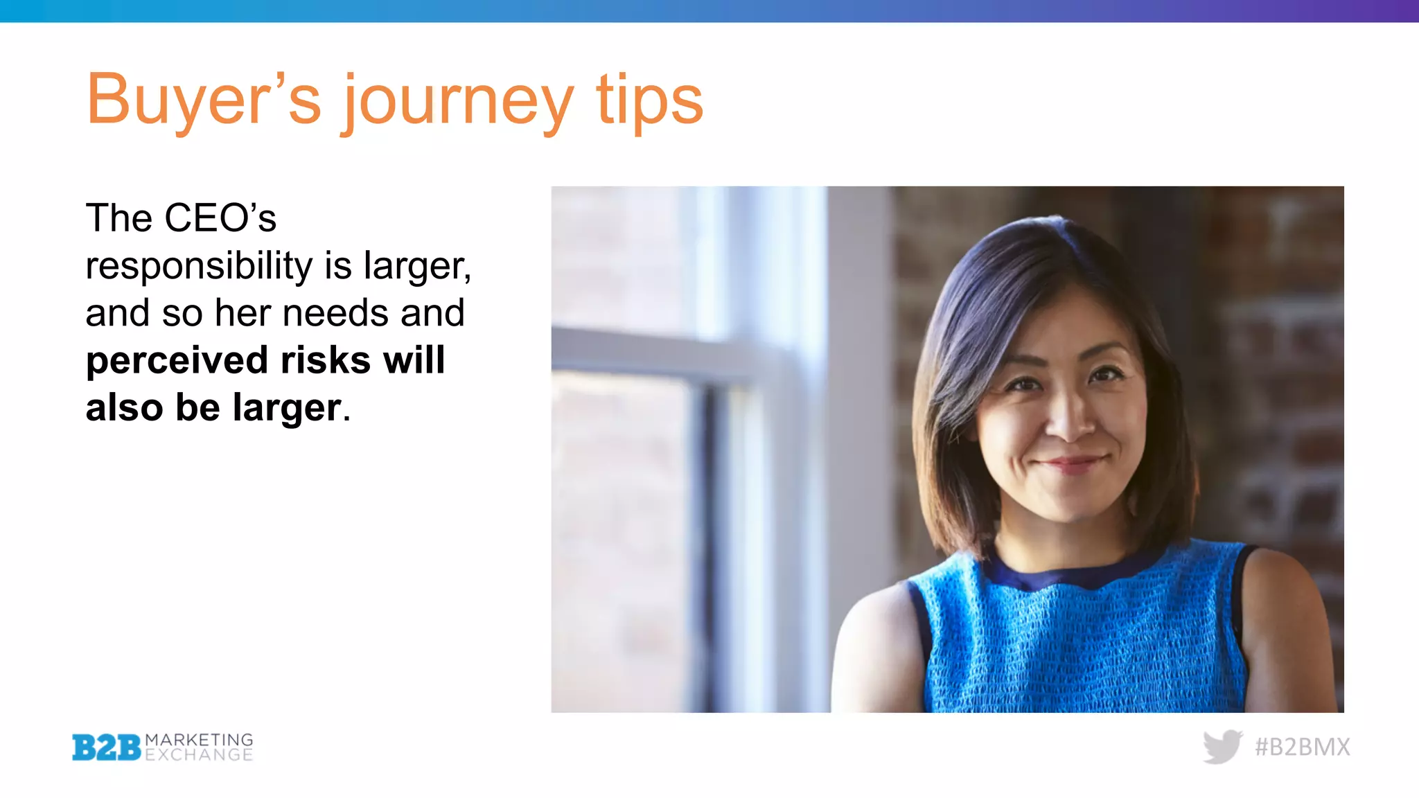 #B2BMX
Buyer’s journey tips
The CEO’s
responsibility is larger,
and so her needs and
perceived risks will
also be larger.
 