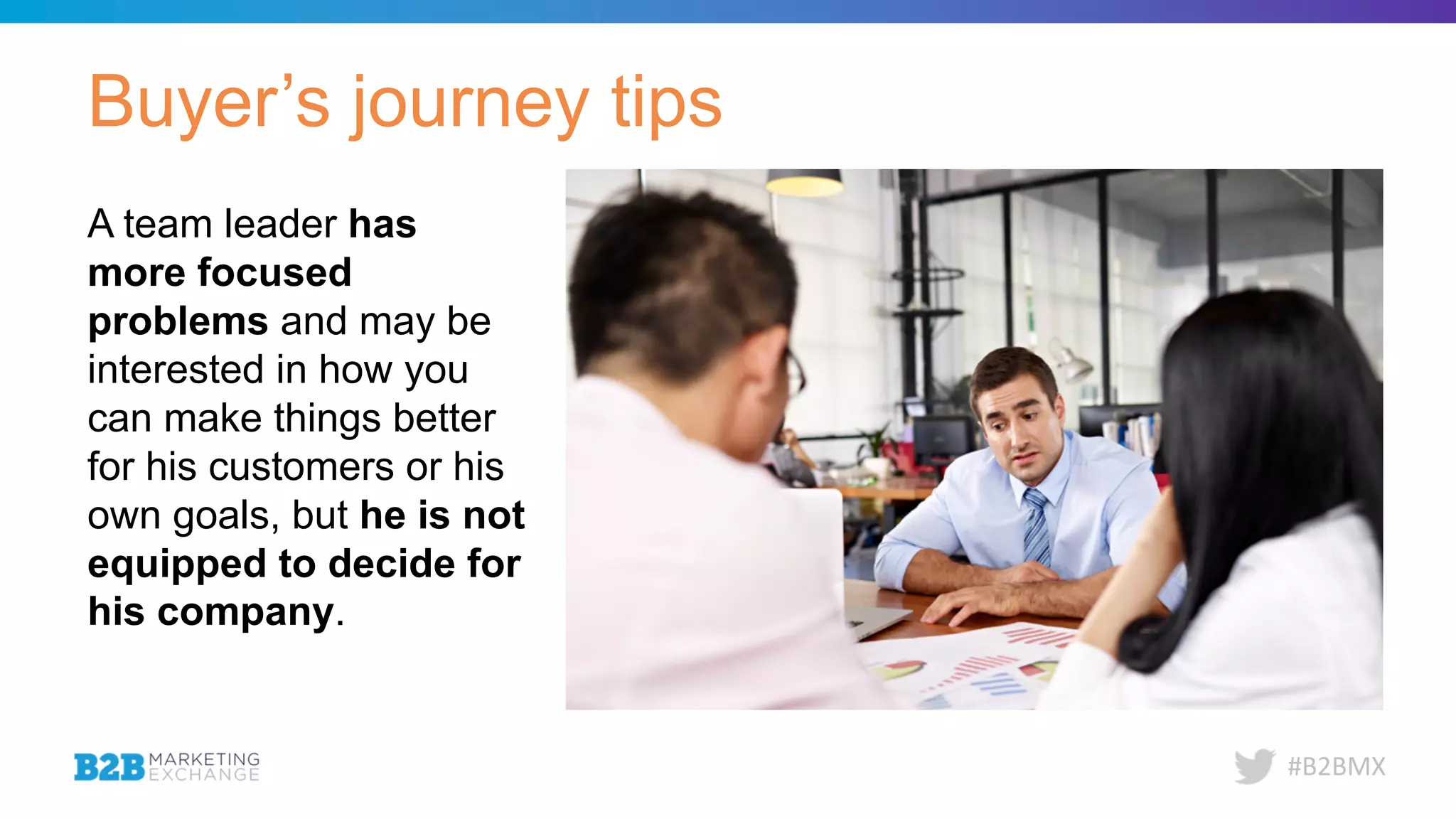 #B2BMX
Buyer’s journey tips
A team leader has
more focused
problems and may be
interested in how you
can make things better
for his customers or his
own goals, but he is not
equipped to decide for
his company.
 