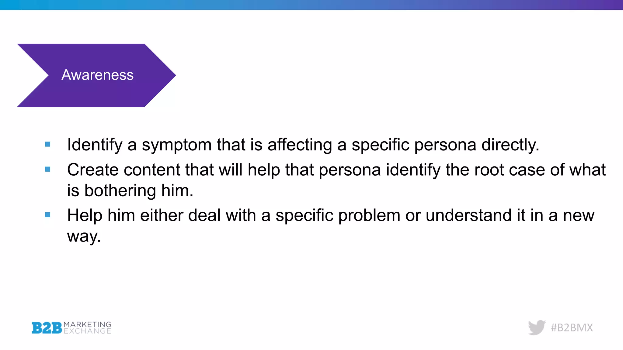 #B2BMX
Awareness Consideration Decision Evangelism
§ Identify a symptom that is affecting a specific persona directly.
§ Create content that will help that persona identify the root case of what
is bothering him.
§ Help him either deal with a specific problem or understand it in a new
way.
 