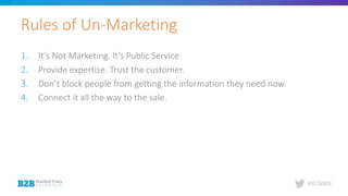 #B2BMX
1. It’s Not Marketing. It’s Public Service
2. Provide expertise. Trust the customer.
3. Don’t block people from getting the information they need now.
4. Connect it all the way to the sale.
Rules of Un-Marketing
 