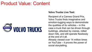 Volvo Trucks Live Test:
Recipient of a Cannes Grand Prix,
Volvo Trucks finds imaginative and
emotion-tugging ways to demonstrate
the qualities of its vehicles – in this
case a truck that can be driven through
buildings, attacked by cranes, rolled
down hills, and still operate flawlessly
at the end of it all.
Already viewed over 14 million times
on YouTube – it proves the power of
social storytelling.
Product Value: Content
 