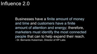 Businesses have a finite amount of money
and time and customers have a finite
amount of attention and energy; therefore,
marketers must identify the most connected
people that can to help expand their reach.
- Dr. Bernardo Huberman, Director of HP Labs
Influence 2.0
 