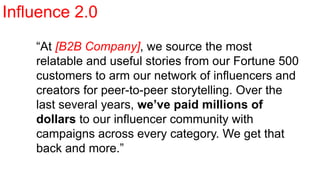 “At [B2B Company], we source the most
relatable and useful stories from our Fortune 500
customers to arm our network of influencers and
creators for peer-to-peer storytelling. Over the
last several years, we’ve paid millions of
dollars to our influencer community with
campaigns across every category. We get that
back and more.”
Influence 2.0
 