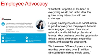“Fanatical Support is at the heart of
everything we do and is the ideal that
guides every interaction with our
customers.
Helping employees share on social media
is good for everyone. Employees become
more engaged, expand their social
networks, and build their professional
brands. Your business gets the opportunity
to raise brand awareness, expand its
reach, and attract the best talent.
We have over 300 employees sharing
monthly, generating over $1 million
(annualized) in earned media value.”
Employee Advocacy
 