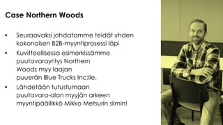 Seuraavaksi johdatamme teidät yhden
kokonaisen B2B-myyntiprosessi läpi
Kuvitteellisessa esimerkissämme
puutavarayritys Northern
Woods myy laajan
puuerän Blue Trucks Inc:lle.
Lähdetään tutustumaan
puutavara-alan myyjän arkeen
myyntipäällikkö Mikko Metsurin silmin!
Case Northern Woods
 