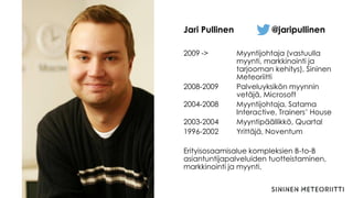 2009 -> Myyntijohtaja (vastuulla
myynti, markkinointi ja
tarjooman kehitys), Sininen
Meteoriitti
2008-2009 Palveluyksikön myynnin
vetäjä, Microsoft
2004-2008 Myyntijohtaja, Satama
Interactive, Trainers’ House
2003-2004 Myyntipäällikkö, Quartal
1996-2002 Yrittäjä, Noventum
Erityisosaamisalue kompleksien B-to-B
asiantuntijapalveluiden tuotteistaminen,
markkinointi ja myynti.
Jari Pullinen @jaripullinen
 