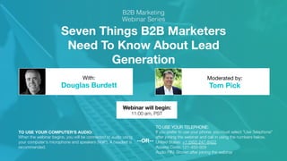 Seven Things B2B Marketers
Need To Know About Lead
Generation
Douglas Burdett
 Tom Pick
With:
 Moderated by:
TO USE YOUR COMPUTER'S AUDIO:
When the webinar begins, you will be connected to audio using
your computer's microphone and speakers (VoIP). A headset is
recommended.
Webinar will begin:
11:00 am, PST
TO USE YOUR TELEPHONE:
If you prefer to use your phone, you must select "Use Telephone"
after joining the webinar and call in using the numbers below.
United States: +1 (562) 247-8422 
Access Code: 121-450-929"
Audio PIN: Shown after joining the webinar
--OR--
 