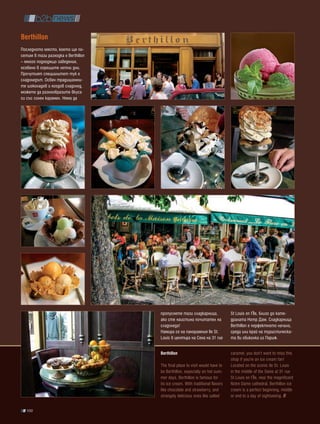 berthillon
Последното място, което ще по-
сетим в тази разходка е Berthillon
– много подходящо заведение,
особено в горещите летни дни.
Прочутият специалитет тук е
сладоледът. Освен традиционни-
те шоколадов и ягодов сладолед,
можете да разнообразите вкуса
си със солен карамел. Няма да




                                     пропуснете тази сладкарница,              St Louis en l’Île, близо до кате-
                                     ако сте наистина почитател на             дралата Нотр Дам. Сладкарница
                                     сладоледа!                                Berthillon е перфектното начало,
                                     Намира се на панорамния Ile St.           среда или край на туристическа-
                                     Louis в центъра на Сена на 31 rue         та ви обиколка из Париж.


                                     berthillon                                caramel, you don’t want to miss this
                                                                               shop if you’re an ice cream fan!
                                     The final place to visit would have to    Located on the scenic Ile St. Louis
                                     be Berthillon, especially on hot sum-     in the middle of the Seine at 31 rue
                                     mer days. Berthillon is famous for        St Louis en l’Île, near the magnificent
                                     its ice cream. With traditional flavors   Notre Dame cathedral, Berthillon ice
                                     like chocolate and strawberry, and        cream is a perfect beginning, middle
                                     strangely delicious ones like salted      or end to a day of sightseeing.

   100
 