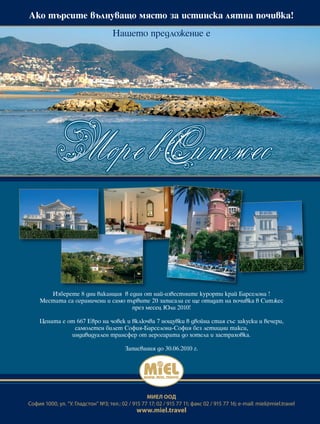 Àêî òúðñèòå âúëíóâàùî ìÿñòî çà èñòèíñêà ëÿòíà ïî÷èâêà!

                                     Íàøåòî ïðåäëîæåíèå å




        Èçáåðåòå 8 äíè âàêàíöèÿ â åäèí îò íàé-èçâåñòíèòå êóðîðòè êðàé Áàðñåëîíà !
     Ìåñòàòà ñà îãðàíè÷åíè è ñàìî ïúðâèòå 20 çàïèñàëè ñå ùå îòèäàò íà ïî÷èâêà â Ñèòæåñ
                                    ïðåç ìåñåö Þëè 2010!

    Öåíàòà å îò 667 Åâðî íà ÷îâåê è âêëþ÷âà 7 íîùóâêè â äâîéíà ñòàÿ ñúñ çàêóñêè è âå÷åðè,
               ñàìîëåòåí áèëåò Ñîôèÿ-Áàðñåëîíà-Ñîôèÿ áåç ëåòèùíè òàêñè,
              èíäèâèäóàëåí òðàíñôåð îò àåðîãàðàòà äî õîòåëà è çàñòðàõîâêà.

                                          Çàïèñâàíèÿ äî 30.06.2010 ã.




                                                   МИЕЛ ООД
София 1000, ул. “У. Гладстон” №3; тел.: 02 / 915 77 17; 02 / 915 77 11; факс 02 / 915 77 16; e-mail: miel@miel.travel
                                               www.miel.travel
 