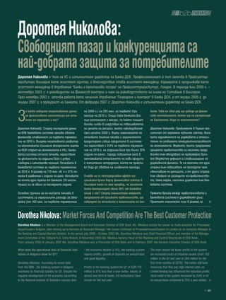 Доротея Николова:
свободният пазар и конкуренцията са
най-добрата защита за потребителите
Доротея Николова е Член на УС и изпълнителен директор на Банка ДСК. Професионалният й път започва в Прайсуотър-
хаусКупърс България като асистент одитор, а впоследствие става асистент мениджър. Кариерата й продължава като
асистент мениджър в Управление "Банки и капиталови пазари" на ПрайсуотърхаусКупърс, Лондон. В периода юли 2000 г. –
октомври 2003 г. е ръководител на Финансов контрол и член на ръководстовото на клона на Ситибанк в България.
През ноември 2003 г. започва работа като началник Управление "Планиране и контрол" в Банка ДСК, а от януари 2005 г. до
януари 2007 г. е прокурист на банката. От февруари 2007 г. Доротея Николова е изпълнителен директор на Банка ДСК.



З
      а какво говорят оперативните данни                на 2009 г.) на 285 млн. за първите три                ките. това на свой ред ще доведе до финан-
      на финансовите институции от нача-                месеца на 2010 г. Също така банките все               сова нестабилност, която ще се разпростре
      лото на годината у нас?                           още разполагат с ресурс, по който плащат              на балканите. къде са опасностите?
                                                        високи лихви в следствие на повишаването
Доротея Николова: Според последните данни               на цената на ресурса, което наблюдавахме              Доротея Николова: Проблемите в Гърция про-
на БНБ банковата система запазва своята                 през цялата 2009 г. Върху намалението на              изтичат от огромния публичен сектор, висо-
финансова стабилност за първото тримесе-                печалбите влияние оказва и ограниченото               ката задлъжнялост на държавата и относи-
чие на 2010 г. Въпреки негативното развитие             кредитиране (общо кредитите в система-                телно по-уязвимата конкурентноспособност
на икономиката (съгласно експресните оценки             та нарастват с 2,6% за първото тримесе-               на икономиката. Мерките, които предприема
на НСИ спадът на икономиката е 4%), банко-              чие на 2010 г. на годишна база при близо 25%          гръцкото правителство са насочени преди
вата система отчита печалба, нарастване                 година по-рано). Заради повишения риск в              всичко към овладяване на прекомерно висо-
на депозитите на годишна база и добра                   икономиката отпускането на нови кредити               кия бюджетен дефицит и стабилизиране на
ликвидна и капиталова позиция. Печалбата в              е значително затруднено, което на практи-             държавните финанси. Те са насочени от една
банковата система за първото тримесечие                 ка води до свиване на лихвените приходи.              страна към повишаване на приходите чрез
на 2010 г. в размер на 170 млн. лв. е с 37% по-                                                               увеличаване на данъците, а от друга страна
ниска в сравнение с година по-рано. Активите            очаква ли се непосредствен ефект от                   към свиване на разходите на правителство-
на почти една трета от банките (10 инсти-               гръцката криза върху финансовия сектор в              то. Няма мерки, насочени директно към бан-
туции) са се свили за последната година.                българия като се има предвид, че гръцките             ковата система.
                                                        банки контролират около 30% от банковия
Основна причина за по-ниската печалба в                 пазар у нас? според анализатори мерките,              Пряката връзка между правителството и
системата са нарасналите разходи за обез-               предприети от гръцкото правителство, ще               банковата система е държавният дълг.
ценка (от 163 млн. за първото тримесечие                навредят на печалбите и капиталите на бан-            Приетият спасителен план в размер на



Dorothea nikolova: Market Forces and Competition are the best Customer protection
Dorothea nikolova is a Member of the Management Board and Executive Director of DSK Bank. Ms. Nikolova started her career as Audit assistant for Pricewater-
houseCoopers Bulgaria, later moving up to become an Assistant Manager. Her career continued at PricewaterhouseCoopers in London as an Assistant Manager in
the Banking and Capital Markets division. In the period July 2000 - October 2003 Ms. Dorothea Nikolova was Chief Financial Officer and member of the Manage-
ment Committee of the Citibank N.A. Sofia Branch. In November 2003 Ms. Nikolova became Head of the Planning and Control Directorate of DSK Bank.
From January 2005 to January 2007 Ms. Dorothea Nikolova was a Procurator of DSK Bank and in February 2007 she became Executive Director of DSK Bank.

What does the operational data of financial insti-      - the economic decline is 4%), the banking system     The main reason for lower profits in the system
tutions in bulgaria show for Q1?                        reports profits, growth of deposits on annual basis   are increased costs of impaired assets (from 163
                                                        and good liquidity.                                   million in the Q1 last year to 285 million for the
Dorothea Nikolova: According to recent data                                                                   first three months of 2010). The banks still have
from the BNB - the banking system in Bulgaria           Profits in the banking system for Q1 of EUR 170       resources that they pay high interest rates on.
maintains its financial stability for Q1. Despite the   million is 37% less than a year earlier. Assets of    Limited lending has influenced the reduction profits
negative development of the economy (according          almost one third of banks (10 institutions) have      (total credit in the system increased by 2.6% in Q1
to the National Institute of Statistics express data    shrunk for the last year.                             on annual basis compared to 25% a year earlier).

                                                                                                                                                             11
 