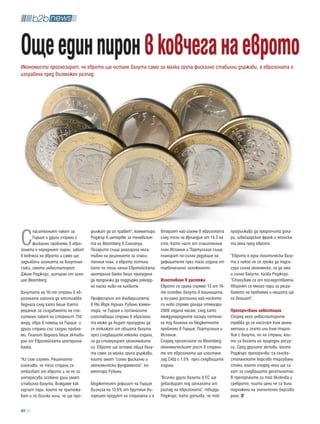 още един пирон в ковчега на еврото
Икономисти прогнозират, че еврото ще остане валута само за малка група фискално стабилни държави, а еврозоната е
изправена пред възможен разпад.




С
      пасителният пакет за         дължат да го правят", коментира   вторият най-голям в еврозоната     продължава да предпочита дола-
      Гърция и други страни с      Роджър в интервю за телевизия-    след този на Ирландия от 14.3 на   ра, швейцарския франк и японска-
      фискални проблеми в евро-    та на Bloomberg в Сингапур.       сто. Като част от спасителния      та йена пред еврото.
зоната е поредният пирон, забит    Пазарите също реагираха нега-     план Испания и Португалия също
в ковчега на еврото и само ще      тивно на решението за спаси-      планират по-силна редукция на      “Еврото е една политическа валу-
задълбочи агонията на валутния     телния план, а еврото потъна      дефицитите през тази година от     та и никой не се грижи да подси-
съюз, смята инвеститорът           като по този начин Европейската   първоначално заложеното.           гури силна икономика, за да има
Джим Роджърс, цитиран от аген-     централна банка беше принудена                                       и силна валута, казва Роджърс.
ция Bloomberg.                     да продължи да поддържа рекорд-   изоставане в растежа               “Стахувам се от последствията.
                                   но ниско ниво на лихвите.         Еврото се срина спрямо 13 от 16-   Хвърлят се много пари за реша-
Валутата на 16-те страни в ев-                                       те основни валути в кошницата,     ването на проблема и нещата ще
розоната започна да отстлабва      Професорът от Университета        а по-рано достигна най-ниското     се влошат”.
веднага след като беше взето       в Ню Йорк Нуриел Рубини комен-    си ниво спрямо долара отянуари
решение за създаването на спа-     тира, че Гърция и останалите      2009 година насам, след като       препоръчвани инвестиции
сителен пакет на стойност 750      изоставащи страни в еврозона-     международните пазари потъна-      Според него инвеститорите
млрд. евро в помощ на Гърция и     та може да бъдат принудени да     ха под влияние на бюджетните       трябва да се насочат към ценни
други страни със сходни пробле-    се откажат от общата валута       проблeми в Гърция, Португалия и    метали и злато или към търго-
ми. Планът веднага беше активи-    през следващите няколко години,   Испания.                           вия с валути, но на страни, кои-
ран от Европейската централна      за да стимулират икономиките      Според прогнозите на Bloomberg     то са богати на природни ресур-
банка.                             си. Еврото ще остане обща валу-   икономическият ръст в страни-      си. Сред другите активи, които
                                   та само за малка група държави,   те от еврозоната ще изостане       Роджърс препоръчва, са селско-
"Аз съм изумен. Решението          които имат “силни фискални и      зад САЩ с 1.5% през следващата     стопанските борсово търгувани
означава, че тези страни се        икономически фундаменти”, ко-     година.                            стоки, които според него ще са
отказват от еврото и че не ги      ментира Рубини.                                                      хит за следващото десетилетие.
интересува особено дали имат                                         “Всички други валути в ЕС ще       В препоръките си той включва и
стабилна валута. Виждаме как       Бюджетният дефицит на Гърция      девалвират под заплахата от        среброто, чиито цени не са били
харчат пари, които не притежа-     възлиза на 13.6% от брутния въ-   разпад на еврозоната”, твърди      подложени на значително борсово
ват и по всичко личи, че ще про-   трешен продукт на страната и е    Роджърс, като допълва, че той      рали.

   26
 