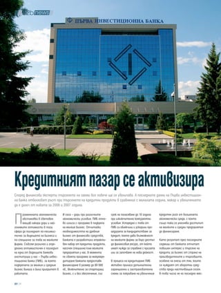 кредитният пазар се активизира
Според финансови експерти търсенето на заеми все повече ще се увеличава. А последните данни на Първа инвестицион-
на банка отбелязват ръст при търсенето на кредитни продукти в сравнение с миналата година, макар и увеличението
да е далеч от нивата за 2006 и 2007 година.



П
      роменената икономическа      И сега – дори при различните       срок на погасяване до 10 години     кредитен риск от влошената
      обстановка в световен        икономически условия, ПИБ отно-    при изключително конкурентни        икономическа среда, с което
      мащаб накара дори и най-     во излиза с програма в подкрепа    условия. Успоредно с това от        също така се улеснява достъпът
големите оптимисти в тази          на малкия бизнес. Отчитайки        ПИБ са облекчили и ускорили про-    на малките и средни предприятия
сфера да погледнат по-песимис-     необходимостта на дребния          цедурата за кандидатстване за       до финансиране.
тично за бъдещето на бизнеса и     бизнес от финансови средства,      кредит, което дава възможност
по-специално за това на малките    банката е разработила атракти-     на малките фирми за бърз достъп     Като резултат през последните
фирми. Съвсем различен и опре-     вен набор от кредитни продукти,    до финансовия ресурс, от който      седмици от банката отчитат
делено оптимистичен е погледът     насочен специално към малките      имат нужда за справяне с кризата    повишен интерес и търсене на
на една от водещите банкови        предприятия у нас. В момента       или за започване на нова дейност.   кредити за бизнес от страна на
институции у нас – Първа инвес-    по своята програма за микрокре-                                        производителите и търговците,
тиционна банка (ПИБ), за която     дитиране банката предоставя        В процеса на кредитиране ПИБ        особено на онези от тях, които
подкрепата за малкия и средния     финансиране в размер до 80 000     активно прилага допълнителни        се нуждаят от оборотни сред-
бизнес винаги е била приоритет в   лв., включително за стартиращ      гаранционни и застрахователни       ства преди настъпващия сезон.
работата.                          бизнес, с и без обезпечение, със   схеми за покриване на увеличения    В това число не на последно мяс-

  28
 