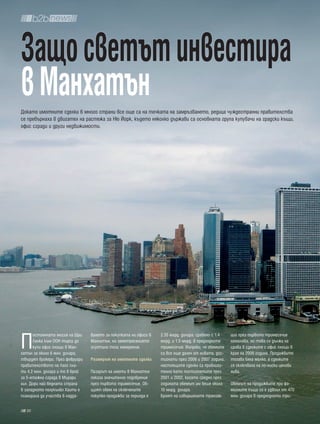 Защо светът инвестира
в Манхатън
Докато имотните сделки в много страни все още са на точката на замръзването, редица чуждестранни правителства
се превърнаха в двигател на растежа за Ню Йорк, където няколко държави са основната група купувачи на градски къщи,
офис сгради и други недвижимости.




П
      остоянната мисия на Шри    ването за покупката на офиси в   2.35 млрд. долара, сравено с 1.4   ции през първото тримесечие
      Ланка към ООН търси да     Манхатън, но земетресението      млрд. и 1.5 млрд. в предходните    намалява, но това се дължи на
      купи офис площи в Ман-     осуетило тези намерения.         тримесечия. Въпреки, че обемите    срива в сделките с офис площи в
хатън за около 6 млн. долара,                                     са все още далеч от нивата, дос-   края на 2009 година. Продажбите
твърдят брокери. През февруари   размерът на имотните сделки      тигнати през 2006 и 2007 година,   тогава бяха малко, а сделките
правителството на Лаос пла-                                       настоящите сделки са приблизи-     се сключваха на по-ниски ценови
ти 4.2 млн. долара и то в брой   Пазарът на имоти в Манхатън      телно като постигнатите през       нива.
за 5-етажна сграда в Мърари      показа значително подобрение     2001 и 2002, когато средно през
хил. Дори най-бедната страна     през първото тримесечие. Об-     годината обемът им беше около      Обемът на продажбите при фа-
в западното полукълбо Хаити е    щият обем на сключените          10 млрд. долара.                   милните къщи се е удвоил от 470
планирала да участва в надда-    покупко-продажби за периода е    Броят на извършените транзак-      млн. долара в предходното три-

  30
 