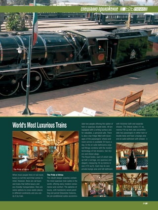 специално приложение




World's Most Luxurious trains                                                    date two people offering the option of
                                                                                 twin or spacious double beds. All are
                                                                                 equipped with a writing surface and,
                                                                                                                           with Victorian bath and separate
                                                                                                                           shower. The Deluxe suites (11 sq
                                                                                                                           metres/118 sq feet) also accommo-
                                                                                 for valuables, a personal safe. There     date two passengers in either twin or
                                                                                 is also a bar fridge filled with bever-   double beds and have a lounge area
                                                                                 ages of the passengers’ choice and        and en-suite bathroom with shower.
                                                                                 room service is available 24 hours a
                                                                                 day. In the en suite bathrooms origi-
                                                                                 nal fittings combine with the modern
                                                                                 technology of hot showers, hair dry-
                                                                                 ers and shaver plugs.
                                                                                 The Royal Suites, each of which take
                                                                                 up half a carriage, are spacious and
                                                                                 elegant, measuring 16 sq metres in
                                                                                 size (172 sq ft). Each has its own
 The Pride of Africa                                                             private lounge area and full bathroom

When most people think of rail travel,   the pride of africa
luxury is not the word that comes to     The rebuilt sleeper coaches contain
mind. However, there are rail tours      the most spacious train suites in the
and trains that define luxury and        world, offering every modern conve-
eco friendly transportation. Here are    nience and comfort. The epitome of
some options to cross exotic places      luxury, with handsome wood panel-
in different continents and you can      ling and period Edwardian features,
do it by train.                          the air-conditioned suites accommo-

                                                                                                                                                          35
 