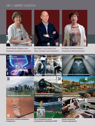 съдържание




                                10                                          58                                         66
Доротея Николова: Свободният пазар и    Джон Гладуиш: За шест години тук съм         Ева Поведано: Испанските компании се
конкуренцията защитават потребителите   открил, че България е пълна с възможности    интересуват от инвестиции в България

 World Expo 2010:
 Да изживееш бъдещето сега                                                      18                                          22


 4                                        „Усещане за спешност“ завладя европа        британската роля в европейската драма


 30                                                                             34                                          40

                                          Най-луксознят екотранспорт
 Защо светът инвестира в Манхатън         за най-екзотичните места                    Градината като лекарство


                                                                                52                                          62


 48
подготвени за новите направления        тор 10: Най-добрите хотели                   отново ентусиазъм
в маркетинга                            и ресторанти за световното в Юар             в тунинг индустрията
 