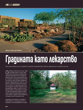 автор: Радослав Райков




Градината като лекарство
Защо една болница да не е елемент в зеленото пространство, вместо градината да е елемент към нея.



О
       ще Флорънс Найтингейл е казал: „Може
       да изглежда странно, но като първи
       принцип за болниците трябва да фор-
мулираме изискването те да се грижат за
пациента така, че да не му причиняват вре-
да”. Спомнете си последната болница, която
сте посетили. Около лечебните заведения в
големите градове рядко има зеленина - само
бетонни и стъклени основи, които подтис-
кат със сивия си и стерилнобял цвят. Глав-
ният коридор за спешното отделение осигу-
рява ужасяващи гледки. На никой ли не му е
хрумвала идеята, че едно дърво или слънчев
лъч може да подейства спасително? Освен
самата сграда, пространството около нея
също е важно, а средата, в която живеем, не
се определя само от четирите стени.

Ландшафтните дизайнери се занимават с
проектирането на местността около по-
                                                                                           Беседката за почивка
стройките, за възстановяването на изгубе-


  40
 