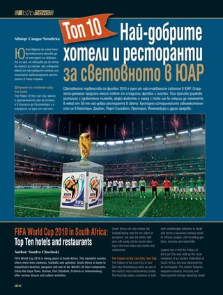 Автор: Сандра ×очивски                 топ 10 Най-добрите
Ю
        жна Африка не само кани
        футоболните фенове да
        се насладят на любима-         хотели и ресторанти
                                       за световното в Юар
та си ира, но обещава да не оста-
ви никого да скучае, ако изберете
някой от най-добрите хотели или
посетите превъзходните ресто-
ранти в тази страна.

Дворецът на изгубения град,            Световното първенство по футбол 2010 e eдно от най-очакваните събития в ЮАР. Стра-
сън сити
                                       ната-домакин предлага много повече от стадиони, футбол и агитки. Тази красива държава
The Palace of the Lost City, както
е оригиналното име на хотела,          разполага с удивителни плажове, редки животни и наред с това ще ви изкуши да похапнете
е в близост до Рустенбърг и е          в някой от 50-те най-добри ресторанта в света. Културно-историческите забележително-
определен за един от най-нео-          сти са в Кейптаун, Дърбан, Порт Елизабет, Претория, Йоханесбург и други градове.




FiFa World Cup 2010 in South africa:                                          South Africa not only invites the
                                                                              football loving man for his share of
                                                                              escapism, but also his better half
                                                                                                                        with unbelievable attention to detail
                                                                                                                        and forms a luxurious fantasy world
                                                                                                                        of Africa’s jungles, cliff-tumbling gar-
top ten hotels and restaurants                                                who will surely not be bored relax-
                                                                              ing in the host cities best hotels and
                                                                                                                        dens, streams and waterfalls.

                                                                              restaurants.                              Legend has it that the Palace of
Author: Sandra Chociwski
                                                                                                                        the Lost City was built as the royal
FiFa World Cup 2010 is taking place in South africa. this beautiful country   the palace of the Lost City, Sun City     residence of an ancient civilization of
offers more than stadiums, footballs and agitation. South africa is home to   The Palace of the Lost City in Sun        South Africa, but was destroyed by
magnificent beaches, penguins and one of the World’s 50 best restaurants.     City near Rustenburg ranks as one of      an earthquake. The interior features
Cities like Cape town, Durban, port Elizabeth, pretoria or Johannesburg       the world’s most extraordinary hotels.    exquisite mosaics, frescoes and
offer various leisure and culture activities.                                 The fairytale palace residence is built   hand-painted ceilings depicting South

   52
 