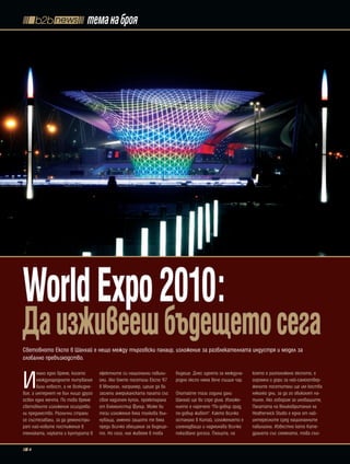 тема на броя




World Expo 2010:
Да изживееш бъдещето сега
Световното Експо в Шанхай е нещо между търговски панаир, изложение за развлекателната индустря и модел за
глобално превъзходство.



И
       мало едно време, когато       ефектните си национални павили-     бъдеще. Днес идеята за междуна-    която е разположено експото, е
       международните пътувания      они. Ако бяхте посетили Експо '67   родно експо няма вече същия чар.   огромна и дори за най-самоотвер-
       били новост, а не всекидне-   в Монреал, например, щеше да ви                                        жените посетители ще им коства
вие, а интернет не бил нищо друго    заслепи американската палата със    Опитайте тази година дали          няколко дни, за да го обиколят на-
освен една мечта. По това време      своя надиплен купол, проектирана    Шанхай ще ви спре дъха. Изложе-    пълно. Ако говорим за иновациите,
световните изложения осигурява-      от Бъкминстър Фулър. Може би        нието е наречено "По-добър град,   Палатата на Великобритания на
ли предимство. Различни страни       тези изложения бяха толкова въл-    по-добър живот". Както всичко      Heatherwick Studio е една от най-
се състезавали, за да демонстри-     нуващи, именно защото те бяха       останало в Китай, изложението е    интересните сред националните
рат най-новите постижения в          преди всичко обещание за бъдеще-    изненадващо и надминава всичко     павилиони. Известно като Кате-
техниката, науката и културата в     то. Но сега, ние живеем в това      показвано досега. Площта, на       дралата със семената, това съо-

   4
 