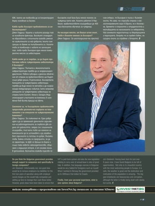 60К, което им позволява да се концентрират             български език биха били много полезни за                 съм открил, че България е пълна с възмож-
върху основния си бизнес.                              чужденци като мен. Когато работех в Нор-                  ности. Не само, че е красива страна с най-
                                                       вегия, правителството осигуряваше до 400                  гостоприемните хора в Европа, но е безопас-
какво прави българия привлекателна за ин-              часа безплатно обучение за чужденци.                      на, времето е страхотно и отдадеността и
веститорите?                                                                                                     мотивацията на населението са невероятни.
Джон Гладуиш: Хората и ниските разходи тук             На последно място, от вашия личен опит,                   Най-големите недостатъци са бюрокрацията
са основните фактори. Високият стандарт                какво е вашето мнение за българия?                        и корупцията, въпреки че се правят бавни, но
на образование и отличните езикови умения              Джон Гладуиш: За шестгодишния ми престой                  сигурни опити за справяне с второто.
на служителите са най-добрите, които съм
срещал по време на пътуванията си. Когато
това се комбинира с нивата на заплащане
тук, това прави България едно много конку-
рентно място за инвестиране.

какво може да се подобри, за да бъдат при-
влечени повече чуждестранни инвеститори
в българия?
Джон Гладуиш: Пътната и железопътната
инфраструктура трябва да се модернизират
драстично. Повече субсидии и данъчни облекче-
ния от страна на правителството ще бъдат
също добре дошли. В допълнение, Българската
Агенцията за чуждестранни инвестиции
трябва да бъде много по-активна и да съорга-
низира международни събития, като например
агенциите за чуждестранни инвестиции на
страни като Египет, Кения и Западни Инди
спонсорират участието на компании в изло-
жения във всички краища на света.

смятате ли, че българското правителство
предоставя достатъчна подкрепа на ком-
паниите и по-специално на чуждестранните
компании?
Джон Гладуиш: За съжаление не. Една добра
идея е да се премахнат данъчните задълже-
ния на работодателите за първите две го-
дини от дейността, заедно със социалните
осигуровки, тъй като това ще помогне на
компаниите да се установят и да управля-
ват паричните си потоци по-добре. Въпреки
това, важни стъпки са предприети, за да
се гарантира, че ДДС се връща по-бързо и
също така новото законодателство, свър-
зано с годишния отпуск, е от голяма полза.
В допълнение, безплатни езикови курсове по


Do you think the bulgarian government provides         VAT is paid back quicker and also the new legislation     Jon Gladwish: Having been here for just over
enough support to companies and specifically to        relating to carry over of annual leave is also of great   6 years now, I have found Bulgaria to be full of
foreign companies?                                     help. In addition, free language courses in Bulgarian     opportunities. Not only is it a beautiful country
Jon Gladwish: Unfortunately not, one good idea         would be very helpful for foreigners such as myself.      with the most welcoming people in Europe, it is
would be to remove employers tax liabilities for the   When I worked in Norway the government provided           safe, the weather is great and the dedication and
first two years of operation along with employer       up to 400hours free tuition for Expats.                   motivation of the population is amazing. The big-
social charges as this would help companies just                                                                 gest drawbacks are beauracracy and corruption,
setting up here to manage their cash flows better.     Finally, from your personal experience, what is           although the latter is finally being dealt with slowly
However, great steps have been taken to ensure that    your opinion about bulgaria?                              but surely.

текст: интервюто е предоставено от InvestNet.bg специално за списание b2bnews


                                                                                                                                                                 61
 