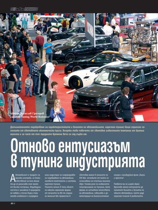Автор: Десислав Ãриãоров
снимки: Tuning World Bodensee


Допълнителното подобряване на характеристиките и визията на автомобилите, наречено тунинг беше сериозно за-
сегнато от световната икономическа криза. въпреки това повечето от световно известните компании от бранша
оцеляха и за част от тях трудните времена вече са зад гърба им.




отново ентусиазъм
в тунинг индустрията
А
     втомобилът е продукт за      цяла индустрия за следпродажбе-   световна мания в началото на      изигра и холивудския филм „Бързи
     масова употреба, но всеки    но подобряване на автомобила,     XXI век, печалбите от която се    и яростни”.
     собственик на кола желае     неговите компоненти и системи,    изчисляваха на стотици милиони
тя да се различава поне малко     наречена тунинг.                  евро. Голяма роля за глобалното   Появата му на широк екран
от всички останали. Индивидуал-   Плахото начало в тази област      популяризиране на тунинга, като   вдъхнови много ентусиасти да
ността е заложена в природата     на няколко германски фирми        форма за изтъкване качествата     променят визията и возията на
на човека и точно върху тази      от началото на 80-те години       на автомобила, себеизява и де-    своите автомобили, което даде
негова особеност е изградена      на миналия век прерастна в        монстрация на благосъстояние      сериозен тласък в развитието

  62
 