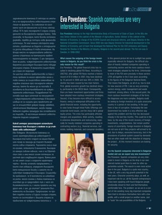 задлъжнелите компании в сектора на имоти-
те и по-предпазливата инвестиционна стра-      Eva povedano: Spanish companies are very
тегия на фирмите. За съжаление по-голя-
мата част от финансите са в този сектор
(общо 70 % през последните 5 години според
                                               interested in bulgaria
данните на Българската народна банка). Това    Eva povedano belongs to the High Administrative Body of Economist of State of Spain. In the 90s she
означава, че България, като всички останали    was Senior Adviser in the cabinet of the Minister of Agriculture, Senior Adviser of the cabinet of the
държави, трябва да потърси нови финансови      Minister of Economy, in charge of the ECOFIN Council and structural reforms, and Deputy Director in the
източници. По мое мнение секторите енер-       National Competition Commission. Since 2002 she was Deputy Director for Industrial development in the
гетика, управление на водите и отпадъците      Ministry of Economy, part of team that developed the National Plan for the CO2 emissions and Deputy
са доста обещаващи в това отношение. На        Director for Studies in the Ministry of Industry. Bulgaria is her second post abroad. The fist one was in
второ място по-предпазливите инвести-          Sweden, in 1998-2002.
ционни стратегии на компаниите правят
прогнозирането по-трудно. С цел преодоля-      What causes the outgoing of the foreign invest-        In this general picture let me to sunlight two points
ване на риска, чуждестранните инвеститори      ments in bulgaria, do you think the crisis is the      especially relevant for Bulgaria: the difficult situ-
вероятно разглеждат България като твърде       only reason for this result?                           ation of heavily indebted companies operating in
несигурна страна. В миналото съществува-       Eva Povedano: The global financial crisis has re-      contracting sectors and the more cautious invest-
ше страх от корупция.                          sulted in declining global FDI flows. According to     ment strategies adopted by the firms. Unfortunate-
За щастие новото правителство се бори с        UNCTAD, after global FDI flows reached a historic      ly most of the FDI were precisely in those sectors
този проблем по много ефективен начин и        record of $1.9 trillion in 2007, they have declined    (70% all together in the 5 last years according
това помага за съществено намаляване на        by 15 percent in 2008 and near 39% in 2009. The        to the figures of the Bulgarian National Bank).
подобни опасения през последните няколко       decline has been caused by two main factors.           That means that Bulgaria, as all of us, has to look
месеца, което би могло да се постави в         First, global economic growth has declined sharp-      for new sources of FDI. I see as very promising
основата на възстановяването на чуждес-        ly, particularly in the OECD block. Consequently,      sectors energy, water management and waste
транните инвестиции. Поздравления! Но          there are fewer investment opportunities and firms     treatment, among others. In the second point, the
остава още един източник на несигурност        have adopted more cautious investment strategies.      more cautious investment strategies of the firms
– чуждестранните инвеститори в България        Second, it has become more difficult to access         the diagnoses are more complex. Bulgaria could
изобщо не са сигурни дали проектите им         finance, owing to widespread difficulties in the       be seeing by foreign investors of a quite unsecured
ще се осъществят докрай поради забавяне,       global financial sector, including the opportunity     country in a period of risk avoiding. In the past
изключителна бюрокрация, загуби поради         to raise funds through Initial Public Offerings and    there is fear of corruption. Fortunately the new
бавните съдебни процедури при оспорването      corporate bond issues, and the sharp fall in global    Government has tackle in a very effective way
на търгове... В настоящия момент инвести-      equity prices. The crisis has particularly affected    against this problem and this fear has decreased
торите търсят сигурност.                       mergers and acquisitions, M&A activity, resulting      sharply in the last few months. This could be in the
                                               in extensive divestments and restructuring, espe-      base, by the way of the recent recovery of foreign
какъв интерес регистрират испанските           cially for heavily indebted companies operating in     investments, congratulations. But remain another
компании към българия и можем ли да очак-      contracting sectors (e.g., financial services, real    source of uncertainty: foreign investors in Bulgaria
ваме нови инвестиции?                          estate, building materials, and consumer durables).    are not sure at all if they projects will arrived to its
Ева Поведано: Испанските компании са                                                                  end, due to delays, excessive burocracy, lost in the
силно заинтересувани да инвестират в                                                                  procedures of judicial system caused by demands
България,тъй като спадът на нашия вътре-                                                              that are often made with the objective of stopping
шен пазар ги принуди да търсят възмож-                                                                the project…At this moment investors are looking
ности извън страната. Търсенето сега е още                                                            for security.
по-голямо, отколкото в миналото. България
се намира съвсем наблизо, член е на Европей-                                                          are the Spanish companies interested in bulgarian
ския съюз и има много голям потенциал за                                                              market and can we expect any new investments?
растеж през следващите години. Важна роля                                                             Eva Povedano: Spanish companies are very inter-
за нас имат също и сходните характерни                                                                ested in invest in Bulgaria as the drop in our own
черти – всички испански предприемачи, с                                                               internal market push them to seek for other op-
които съм говорила, определят българите                                                               portunities outside. The search is even more active
като емоционално близки и самите те се                                                                than in the past. Bulgaria is a quite near country,
чувстват комфортно в България. Съществу-                                                              in the UE, with a very big growth potential in the
ва проблемът, че в контекста на избягване                                                             next years. Character proximity plays, as well, an
на риска, много големи и важни компании се                                                            important role for us: all the Spanish entrepreneurs
опитват да се представят тук с част от                                                                I have been speaking with found Bulgarian people
възможностите си, с малки проекти или под                                                             emotionally closed to them and feel themselves
друго име, с цел „да опитат” реалните въз-                                                            comfortable here. The problem: as we are in a con-
можности на България. Предполагам, че пра-                                                            text of risk avoiding many big important companies
вят подобни опити и в други съседни страни,                                                           have tried to introduce themselves here with a low
които се състезават с вашата страна за                                                                profile, with a small project or another name. Just
привличане на чуждестранни капитали и                                                                 to “taste” the real possibilities of the Bulgaria.


                                                                                                                                                       67
 