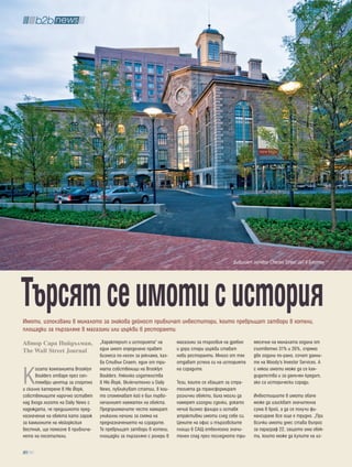 Бившият затвор Charles Street Jail в Бостън




търсят се имоти с история
Имоти, използвани в миналото за знакова дейност привличат инвеститори, които превръщат затвори в хотели,
площадки за пързаляне в магазини или църкви в ресторанти.

Автор Сара Нийдълман,              „Характерът и историята“ на         магазини за търговия на дребно    месечие на миналата година от
The Wall Street Journal            един имот определено правят         и дори стари църкви стават        съответно 31% и 26%, спрямо
                                   бизнеса по-лесен за реклама, каз-   нови ресторанти. Много от тях     две години по-рано, сочат данни-
                                   ва Стивън Спает, един от три-       отдават успеха си на историята    те на Moody's Investor Services. А


К
      огато компанията Brooklyn    мата собственици на Brooklyn        на сградите.                      с някои имоти може да се кан-
      Boulders отваря през сеп-    Boulders. Няколко издателства                                         дидатства и за данъчен кредит,
      тември център за спортно     в Ню Йорк, включително и Daily      Тези, които се хващат за стра-    ако са исторически сгради.
и скално катерене в Ню Йорк,       News, публикуват статии, в кои-     тегията да трансформират
собствениците нарочно оставят      то споменават кой е бил първо-      различни обекти, биха могли да    Инвестициите в имоти обаче
над входа логото на Daily News с   началният наемател на обекта.       намерят изгодни сделки, докато    може да изискват значителна
надеждата, че предишното пред-     Предприемачите често намират        нечий бизнес фалира и оставя      сума в брой, а да се получи фи-
назначение на обекта като гараж    уникални начини за смяна на         атрактивни имоти след себе си.    нансиране все още е трудно. „При
за камионите на нюйоркския         предназначението на сградите.       Цените на офис и търговските      всички имоти днес става въпрос
вестник, ще помогне в привлича-    Те превръщат затвори в хотели,      площи в САЩ отбелязоха значи-     за параграф 22, защото има обек-
нето на посетители.                площадки за пързаляне с ролери в    телен спад през последното три-   ти, които може да купите на из-

  80
 