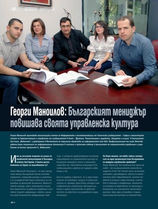 интервю




Георги Маноилов: българският мениджър
повишава своята управленска култура
Георги Маноилов притежава магистърска степен по информатика и телекомуникации от технически университет – софия и магистърска
степен по администрация и управление от университета в Нант – Франция. понастоящем е директор „продукти и услуги” в консултант-
ска къща „имбилити” и докторант в института по паралелна обработка на информацията към баН. професионалният му опит включва
работа като специалист по информационни технологии в частния и публичния сектор и консултант по стратегическо управление и упра-
вление на бизнес процесите в „имбилити”.




И
     ма ли осъзнато търсене на услуги по        тики. С нескрито удовлетворение отчитаме    по ваше мнение, от какво зависи интере-
     управленско консултиране в българия,       повишаването на управленската култура на    сът на една организация към възприемане
     особено във време, в което доста           българския мениджър, което е неминуемо      на модерни управленски практики?
компании се борят за оцеляването си?            следствие от членството на България в ЕС,   Георги Маноилов: Без колебание бих могъл да
                                                глобализацията и ефекта от чуждите инвес-   заявя – от психологическите качества на
Георги Маноилов: Безспорно е, че през послед-   тиции у нас.                                лидерите в нея. От техния начин на мислене,
ните месеци българският бизнес изпитва                                                      интелект и далновидност. Доста по-малко
трудности, съкращава разходи и служители,       Още по-радващ е фактът, че и сред служи-    значение имат образованието, опитът от
и се съсредоточава върху стратегии за съх-      телите на ръководни позиции в публичния     работа в успешна чужда компания, участи-
раняване на финансова жизненост. Именно в       сектор се заражда нарастващ интерес към     ето в семинари и конференции, желанието
такива периоди, обаче, компаниите осъзна-       съвременните управленски методологии,       за копиране на практиките на партньори и
ват важността на доброто управление и все       което е добра перспектива за ефектив-       конкуренти или спуснатите политически
повече търсят информация, съвети и реше-        ността на работата на държавната адми-      решения. Дори една установена с години
ния сред възприетите международни прак-         нистрация.                                  организационна култура на стремеж към

   84
 
