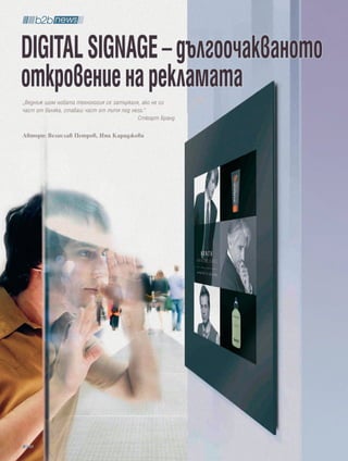 DigitaL SignagE – дългоочакваното
откровение на рекламата
„Веднъж щом новата технология се затъркаля, ако не си
част от валяка, ставаш част от пътя под него.“
                                          Стюарт Бранд

Автори: Велислав Петров, Ина Караджова




  88
 