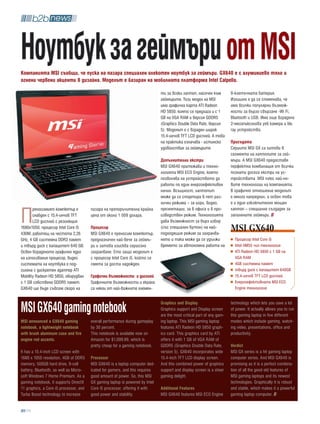 Ноутбук за геймъри от MSi
компанията MSi съобщи, че пуска на пазара специален олекотен ноутбук за геймъри. gx640 е с алуминиево тяло и
огнени червени акценти в дизайна. Моделът е базиран на мобилната платформа intel Calpella.

                                                                               ти за всеки лаптоп, насочен към          9-клетъчната батерия.
                                                                               геймърите. Този модел на MSI             Излишно е да се споменава, че
                                                                               има графична карта ATI Radeon            има всички популярни възмож-
                                                                               HD 5850, която се предлага и с 1         ности за бързо свързане -Wi Fi,
                                                                               GB на VGA RAM и версия GDDR5             Bluetooth и USB. Има още вградена
                                                                               (Graphics Double Data Rate, версия       2-мегапикселова уеб камера и blu
                                                                               5). Моделът е с вграден широк            ray устройство.
                                                                               15.4-инчов TFT LCD дисплей. А това
                                                                               на практика означава - истинско          присъдата
                                                                               удоволствие за геймърите.                Сериите MSI GX са хитови в
                                                                                                                        сегмента на лаптопите за гей-
                                                                               Допълнителни екстри                      мъри. А MSI GX640 предоставя
                                                                               MSI GX640 притежава и техно-             перфектна комбинация от всички
                                                                               логията MSI ECO Engine, която            познати досега екстри на ус-
                                                                               позволява на устройството да             тройствата MSI плюс най-но-
                                                                               работи по един енергоефективен           вите технологии на компанията.
                                                                               начин. Всъщност, лаптопът                В графично отношение моделът
                                                                               може да се стартира в пет раз-           е много напреднал, а освен това
                                                                               лични режима – за игри, видео,           е и един изключително мощен


П
       реносимият компютър е            пазара на препоръчителна крайна        презентации, за в офиса и в про-         лаптоп – специално създаден за
       снабден с 15,4-инчов TFT         цена от около 1 009 долара.            изведствен режим. Технологията           запалените геймъри.
       LCD дисплей с резолюция                                                 дава възможност за бърз избор
1680x1050, процесор Intel Core i5
430M, работещ на честота 2,26
                                        процесор
                                        MSI GX640 е преносим компютър,
                                                                               (със специален бутон) на най-
                                                                               подходящия режим за захранва-
                                                                                                                        MSI GX640
GHz, 4 GB системна DDR3 памет           предназначен най-вече за геймъ-        нето и така може да се удължи              Процесор Intel Core i5
и твърд диск с капацитет 640 GB.        ри и затова изисква сериозно           времето за автономна работа на             Intel HM55 чип технология
Освен вграденото графично ядро          захранване. Ето защо моделът е                                                    ATI Radeon HD 5850 с 1 GB на
на използвания процесор, видео          с процесор Intel Core i5, който се                                                VGA RAM
системата на ноутбука е под-            смята за доста надежден.                                                          4GB системна памет
силена с дискретен адаптер ATI                                                                                            твърд диск с капацитет 640GB
Mobility Radeon HD 5850, оборудван      Графични възможности и дисплей                                                    15.4-инчов TFT LCD дисплей
с 1 GB собствена GDDR5 памет.           Графичните възможности и екрана                                                   Енергоефективната MSI ECO
GX640 ще бъде съвсем скоро на           са някои от най-важните елемен-                                                   Engine технология



MSi gx640 gaming notebook                                                      graphics and Display
                                                                               Graphics support and Display screen
                                                                               are the most critical part of any gam-
                                                                                                                        technology which lets you save a lot
                                                                                                                        of power. It actually allows you to run
                                                                                                                        this gaming laptop in five different
MSi announced a gx640 gaming            overall performance during gameplay    ing laptop. This MSI gaming laptop       modes which include gaming, watch-
notebook, a lightweight notebook        by 30 percent.                         features ATI Radeon HD 5850 graph-       ing video, presentations, office and
with brush aluminum case and fire       This notebook is available now on      ics card. This graphics card by ATI      productivity.
engine red accents.                     Amazon for $1,099.99, which is         offers it with 1 GB of VGA RAM of
                                        pretty cheap for a gaming notebook.    GDDR5 (Graphics Double Data Rate,        verdict
It has a 15.4-inch LCD screen with                                             version 5). GX640 incorporates wide      MSI GX series is a hit gaming laptop
1680 x 1050 resolution, 4GB of DDR3     processor                              15.4-inch TFT LCD display screen.        computer series. And MSI GX640 is
memory, 500GB hard drive, 9-cell        MSI GX640 is a laptop computer ded-    And this combined power of graphics      promising as it is a perfect combina-
battery, Bluetooth, as well as Micro-   icated for gamers, and this requires   support and display screen is a sheer    tion of all the good old features of
soft Windows 7 Home Premium. As a       good amount of power. So, this MSI     gaming delight.                          MSI gaming laptops and its newest
gaming notebook, it supports DirectX    GX gaming laptop is powered by Intel                                            technologies. Graphically it is robust
11 graphics, a Core i5 processor, and   Core i5 processor, offering it with    additional Features                      and stable, which makes it a powerful
Turbo Boost technology to increase      good power and stability.              MSI GX640 features MSI ECO Engine        gaming laptop computer.


   94
 