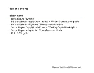 • Defining B2B Payments
• Future Outlook: Supply Chain Finance / Working Capital Marketplaces
• Future Outlook: ePayments / Money Movement Rails
• Sector Players: Supply Chain Finance / Working Capital Marketplaces
• Sector Players: ePayments / Money Movement Rails
• Risks & Mitigation
Table of Contents
Topics Covered
Mohamed Khalil (mkhalil490@gmail.com)
 