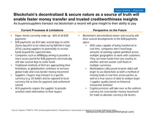 Blockchain’s decentralized & secure nature as a source of truth will
enable faster money transfer and trusted creditworthiness insights
As buyers/suppliers transact via blockchain a record will give insight to their ability to pay
Current Processes & Limitations Perspective on the Future
• Paper checks currently make up ~46% of all B2B
payments
• B2B payments via ACH take several days to settle
(Same day ACH to be rolled out by NACHA in Sept.
2016) causing suppliers to potentially to receive
funds beyond the expected date.
• Companies such as ARIBApay aiming to provide a
more secure portal for B2B payments electronically
still take several days to settle funds
• Traditional methods of ACH are approaching their
limitations as globalization continues to increase
global trade and cross border money movement
• Suppliers / buyers may transact in a specific
currency (e.g. US dollar) and be exposed to local
currency risk as time for payment and settlement
extend.
• ACH payments require the supplier to provide
sensitive bank information to their buyers
• Blockchain’s decentralized nature and security will
drive several developments in the B2B payments
space:
• With value capable of being transferred in
real time, companies don’t need large
amounts of working capital sprinkled across
multiple geographies to work with customers.
They can move funds from one country to
another and not sustain cash floats in
multiple currencies
• Marketplaces (discussed on prior slide) will
begin to use blockchain as both a method of
moving funds in real time across parties as
well as a true source of data to analyze buyer
/ supplier quality based on historical
transaction behavior
• Cryptocurrencies will take over as the uniform
currency for cross border money movement
for trade to alleviate currency risk factors
Source: Paypers, PYMNTS, PWC working capital research, Perspectives on future based on analysis and forecast of Mohamed Khalil
Future Outlook – ePayments
Mohamed Khalil (mkhalil490@gmail.com)
 