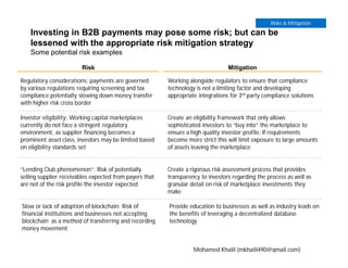 Investing in B2B payments may pose some risk; but can be
lessened with the appropriate risk mitigation strategy
Some potential risk examples
Risk Mitigation
Regulatory considerations: payments are governed
by various regulations requiring screening and tax
compliance potentially slowing down money transfer
with higher risk cross border
Working alongside regulators to ensure that compliance
technology is not a limiting factor and developing
appropriate integrations for 3rd party compliance solutions
Investor eligibility: Working capital marketplaces
currently do not face a stringent regulatory
environment, as supplier financing becomes a
prominent asset class, investors may be limited based
on eligibility standards set
Create an eligibility framework that only allows
sophisticated investors to “buy into” the marketplace to
ensure a high quality investor profile, If requirements
become more strict this will limit exposure to large amounts
of assets leaving the marketplace
“Lending Club phenomenon”: Risk of potentially
selling supplier receivables expected from payers that
are not of the risk profile the investor expected
Create a rigorous risk assessment process that provides
transparency to investors regarding the process as well as
granular detail on risk of marketplace investments they
make
Slow or lack of adoption of blockchain: Risk of
financial institutions and businesses not accepting
blockchain as a method of transferring and recording
money movement
Provide education to businesses as well as industry leads on
the benefits of leveraging a decentralized database
technology
Risks & Mitigation
Mohamed Khalil (mkhalil490@gmail.com)
 