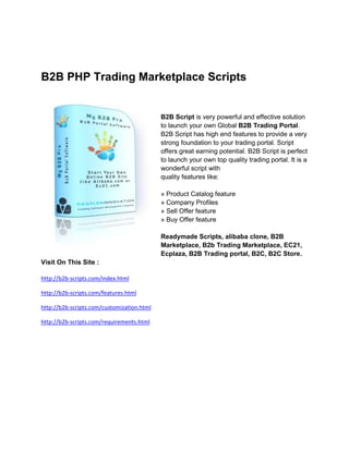 B2B PHP Trading Marketplace Scripts


                                            B2B Script is very powerful and effective solution
                                            to launch your own Global B2B Trading Portal.
                                            B2B Script has high end features to provide a very
                                            strong foundation to your trading portal. Script
                                            offers great earning potential. B2B Script is perfect
                                            to launch your own top quality trading portal. It is a
                                            wonderful script with
                                            quality features like:

                                            » Product Catalog feature
                                            » Company Profiles
                                            » Sell Offer feature
                                            » Buy Offer feature

                                            Readymade Scripts, alibaba clone, B2B
                                            Marketplace, B2b Trading Marketplace, EC21,
                                            Ecplaza, B2B Trading portal, B2C, B2C Store.
Visit On This Site :

http://b2b-scripts.com/index.html

http://b2b-scripts.com/features.html

http://b2b-scripts.com/customization.html

http://b2b-scripts.com/requirements.html
 