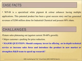 • WP-88 is a specialized white pigment & colour enhancer having multiple
applications. This patented product has been a great success story and has generated
revenues of $200 million alone for Industrial Chemical and possess 80% share.

CHALLANGES
•Future sales plateauing out (against current 50-60% growth).
• Major customer s pushing for price reduction.
• MAJOR QUESTION: Should company invest in offering an in-depth technical
service or increase sales force and introduce the product in new market or
strengthen R&D team to speed up research?
----------------------------------------B2B marketing by Prof. Vinod Kalia (MDI-NMP26 Batch)------------------------------------

 