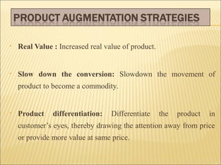 •

Real Value : Increased real value of product.

•

Slow down the conversion: Slowdown the movement of
product to become a commodity.

•

Product

differentiation:

Differentiate

the

product

in

customer’s eyes, thereby drawing the attention away from price
or provide more value at same price.

 