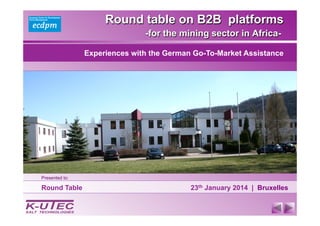 Round table on B2B platforms
-for the mining sector in Africa-
Round Table 23th January 2014 | Bruxelles
Experiences with the German Go-To-Market Assistance
Presented to:
 