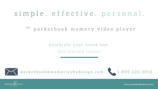 www.pocketbookmemory.com
s i m p l e . e f f e c t i v e . p e r s o n a l .
p o c k e t b o o k m e m o r y v i d e o p l a y e rt h e
C e l e b r a t e y o u r l o v e d o n e .
G e t s t a r t e d t o d a y !
p o c k e t b o o k @ m e m o r i e s b y d e s i g n . c o m 1 . 8 0 0 . 2 2 3 . 3 0 5 0
 
