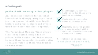 www.pocketbookmemory.com
introducing the
p o c k e t b o o k m e m o r y v i d e o p l a y e r .
A n i n n o v a t i v e s o l u t i o n f o r p e r s o n a l
r e m i n i s c e n c e t h e r a p y . H e l p y o u r l o v e d
o n e s t a y c o n n e c t e d w i t h y o u r f a m i l y
h i s t o r y a n d p e o p l e , p l a c e s a n d e v e n t s
w h o h a v e m a d e t h e i r l i f e s o s p e c i a l .
T h e P o c k e t B o o k M e m o r y V i d e o a l l o w s
f a m i l i e s t o c u s t o m d e s i g n f a m i l y
p h o t o s , h o m e v i d e o c l i p s , a n d c a p t i o n s
t o k e e p t h o s e w o n d e r f u l m e m o r i e s a l i v e
- a n d g i v e v a l u e t o t h o s e w h o t o u c h e d
s o m a n y o t h e r s .
L i g h t w e i g h t & e a s y t o
h o l d - e v e n f o r t h o s e w i t h
l i m i t e d d e x t e r i t y .
C u s t o m i z e d , f u l l - c o l o r
c o v e r & i n t e r i o r c a s e .
D i g i t a l l y r e s t o r e d p h o t o s
a r e a c c o m p a n i e d w i t h a
m u s i c a l s e l e c t i o n f r o m o u r
e x t e n s i v e l i b r a r y .
A l i f e t i m e o f m e m o r i e s
i n t h e p a l m o f y o u r h a n d .
$ 9 9 0 0only
 