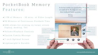 www.pocketbookmemory.com
P o c k e t B o o k M e m o r y
F e a t u r e s :
8 . 3 " W i d e
12"Long
1 G B o f M e m o r y - 3 0 m i n s . o f V i d e o L e n g t h
9 0 M i n u t e s o f C o n t i n u o u s P l a y b a c k T i m e
U S B a l l o w s f o r v i e w i n g o n l a r g e r s c r e e n
L a r g e 7 " h i g h
d e f i n i t i o n
L C D s c r e e n
S i m p l e
c o n t r o l p a n e l
w i t h p l a y ,
p a u s e , f a s t -
f o r w a r d &
r e w i n d .
B u i l t - i n
s p e a k e r s
w i t h
v o l u m e
c o n t r o l s .
C u s t o m
F a m i l y
M e s s a g e
V o l u m e / P l a y b a c k C o n t r o l s
C u s t o m F a m i l y M e s s a g e
7 - i n c h O p t i m a l S c r e e n
L i g h t w e i g h t & D u r a b l e
( l a p t o p , d e s k t o p , T V )
 