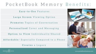 www.pocketbookmemory.com
P o c k e t B o o k M e m o r y B e n e f i t s :
E a s y - t o - U s e F e a t u r e s
P e r s o n a l i z e d C o v e r a n d M e s s a g i n g
P r o m o t e s T o p i c s o f C o n v e r s a t i o n
L a r g e S c r e e n V i e w i n g O p t i o n
O p t i o n t o V i e w I n d i v i d u a l l y / S h a r e d
A f f o r d a b l e / E s p e c i a l l y C o m p a r e d t o a P h o n e
C r e a t e s a L e g a c y
 
