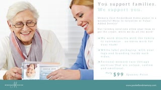 www.pocketbookmemory.com
Y o u s u p p o r t f a m i l i e s .
W e s u p p o r t y o u .
M e m o r y C a r e P o c k e t B o o k V i d e o p l a y e r i s a
w o n d e r f u l M o v e - I n I n c e n t i v e o r V a l u e -
A d d e d S e r v i c e !
O u r t u r n k e y s o l u t i o n s a l l o w y o u r t e a m t o
g e t t h e c r e d i t , w h i l e w e d o a l l t h e w o r k !
W e w o r k d i r e c t l y w i t h t h e f a m i l y
t o c u s t o m i z e - n o e x t r a w o r k f o r
y o u r t e a m !
W h i t e l a b e l p a c k a g i n g . w i t h y o u r
l o g o a n d b r a n d i n g i n s i d e e a c h
v i d e o .
P e r s o n a l m e m o r y c a r e t h e r a p y
s e r v i c e s t h a t a r e u n i q u e , c u s t o m
a n d e m o t i o n a l .
O n l y
$ 9 9 S p o n s o r P r i c e
 