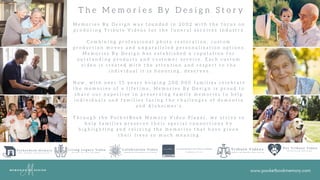 www.pocketbookmemory.com
T h e M e m o r i e s B y D e s i g n S t o r y
M e m o r i e s B y D e s i g n w a s f o u n d e d i n 2 0 0 2 w i t h t h e f o c u s o n
p r o d u c i n g T r i b u t e V i d e o s f o r t h e f u n e r a l s e r v i c e s i n d u s t r y .
C o m b i n i n g p r o f e s s i o n a l p h o t o r e s t o r a t i o n , c u s t o m
p r o d u c t i o n m o v e s a n d u n p a r a l l e l e d p e r s o n a l i z a t i o n o p t i o n s ,
M e m o r i e s B y D e s i g n h a s e s t a b l i s h e d a r e p u t a t i o n f o r
o u t s t a n d i n g p r o d u c t s a n d c u s t o m e r s e r v i c e . E a c h c u s t o m
v i d e o i s c r e a t e d w i t h t h e a t t e n t i o n a n d r e s p e c t t o t h e
i n d i v i d u a l i t i s h o n o r i n g , d e s e r v e s .
N o w , w i t h o v e r 1 5 y e a r s h e l p i n g 2 0 0 , 0 0 0 f a m i l i e s c e l e b r a t e
t h e m e m o r i e s o f a l i f e t i m e , M e m o r i e s B y D e s i g n i s p r o u d t o
s h a r e o u r e x p e r t i s e i n p r e s e r v i n g f a m i l y m e m o r i e s t o h e l p
i n d i v i d u a l s a n d f a m i l i e s f a c i n g t h e c h a l l e n g e s o f d e m e n t i a
a n d A l z h e i m e r ' s .
T h r o u g h t h e P o c k e t B o o k M e m o r y V i d e o P l a y e r , w e s t r i v e t o
h e l p f a m i l i e s p r e s e r v e t h e i r s p e c i a l c o n n e c t i o n s b y
h i g h l i g h t i n g a n d r e l i v i n g t h e m e m o r i e s t h a t h a v e g i v e n
t h e i r l i v e s s o m u c h m e a n i n g .
 