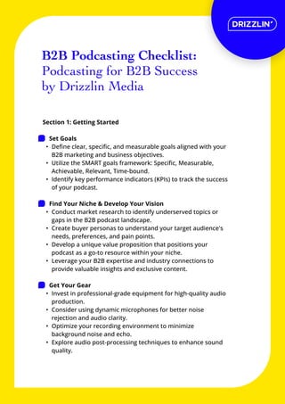 Section 1: Getting Started


Set Goal
Define clear, specific, and measurable goals aligned with your
B2B marketing and business objectives
Utilize the SMART goals framework: Specific, Measurable,
Achievable, Relevant, Time-bound
Identify key performance indicators (KPIs) to track the success
of your podcast.


Find Your Niche & Develop Your Visio
Conduct market research to identify underserved topics or
gaps in the B2B podcast landscape
Create buyer personas to understand your target audience's
needs, preferences, and pain points
Develop a unique value proposition that positions your
podcast as a go-to resource within your niche
Leverage your B2B expertise and industry connections to
provide valuable insights and exclusive content.


Get Your Gea
Invest in professional-grade equipment for high-quality audio
production
Consider using dynamic microphones for better noise
rejection and audio clarity
Optimize your recording environment to minimize
background noise and echo
Explore audio post-processing techniques to enhance sound
quality.
B2B Podcasting Checklist:

Podcasting for B2B Success
by Drizzlin Media
 