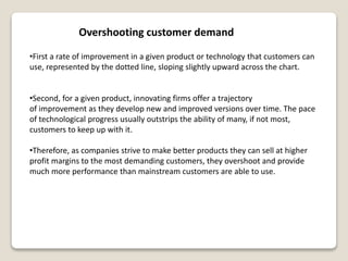 Overshooting customer demand
•First a rate of improvement in a given product or technology that customers can
use, represented by the dotted line, sloping slightly upward across the chart.
•Second, for a given product, innovating firms offer a trajectory
of improvement as they develop new and improved versions over time. The pace
of technological progress usually outstrips the ability of many, if not most,
customers to keep up with it.
•Therefore, as companies strive to make better products they can sell at higher
profit margins to the most demanding customers, they overshoot and provide
much more performance than mainstream customers are able to use.
 