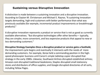 Sustaining versus Disruptive Innovation
A distinction is made between a sustaining innovation and a disruptive innovation.
According to Clayton M. Christensen and Michael E. Raynor, “A sustaining innovation
targets demanding, high-end customers with better performance than what was
previously available (for example, incremental product improvements or breakthrough
products).”
A disruptive innovation represents a product or service that is not as good as currently
available alternatives. “But disruptive technologies offer other benefits— typically,
they are simpler, more convenient, and less expensive products that appeal to new or
less-demanding customers.”
Disruptive Strategy Examples Once a disruptive product or service gains a foothold,
the improvement cycle begins and eventually it intersects with the needs of more
demanding customers. For example, Xerox held a commanding position in the high-
speed photocopier business until Canon’s simple tabletop copier disrupted that
strategy in the early 1980s. Likewise, Southwest Airlines disrupted established airlines;
Amazon.com disrupted traditional bookstores; Staples disrupted small stationery
stores and distributors of office supplies; and Google disrupted directories of all sorts,
including Yellow Pages.
 