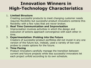Innovation Winners in
High-Technology Characteristics
1. Limited Structure
Creating successful products to meet changing customer needs
requires flexibility but successful product innovators combine this
flexibility with a few rules that are never broken.
2. Real Time Communication and Improvisation
Improvisation involves activities in which the design and
execution of actions approach convergence with each other in
time.
3. Experimentation: Probing into the Future
Creators of successful product portfolios did not invest in any one
version of the future but, instead, used a variety of low-cost
probes to create options for the future.
4. Time Pacing
Product innovators carefully manage the transition between
current and future projects while less successful innovators let
each project unfold according to its own schedule.
 