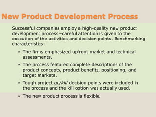 New Product Development Process
Successful companies employ a high-quality new product
development process--careful attention is given to the
execution of the activities and decision points. Benchmarking
characteristics:
• The firms emphasized upfront market and technical
assessments.
• The process featured complete descriptions of the
product concepts, product benefits, positioning, and
target markets.
• Tough project go/kill decision points were included in
the process and the kill option was actually used.
• The new product process is flexible.
 